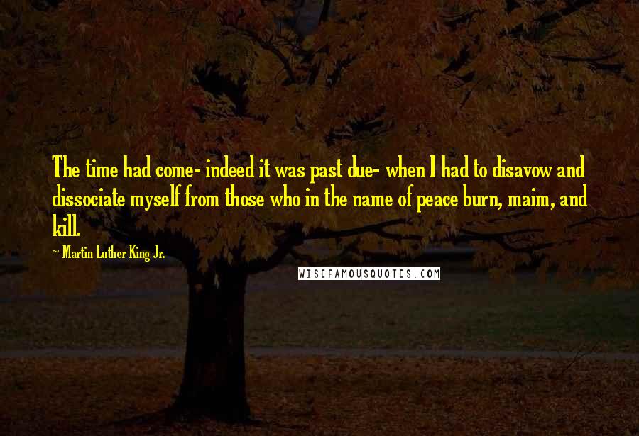 Martin Luther King Jr. Quotes: The time had come- indeed it was past due- when I had to disavow and dissociate myself from those who in the name of peace burn, maim, and kill.