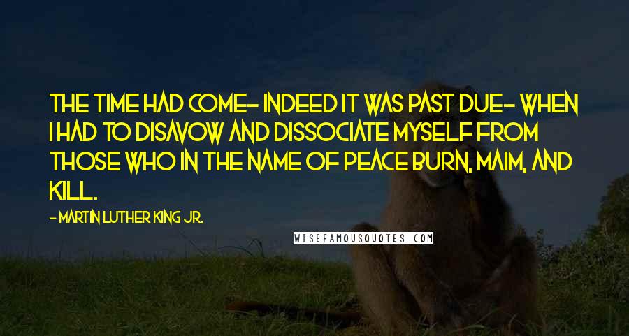 Martin Luther King Jr. Quotes: The time had come- indeed it was past due- when I had to disavow and dissociate myself from those who in the name of peace burn, maim, and kill.