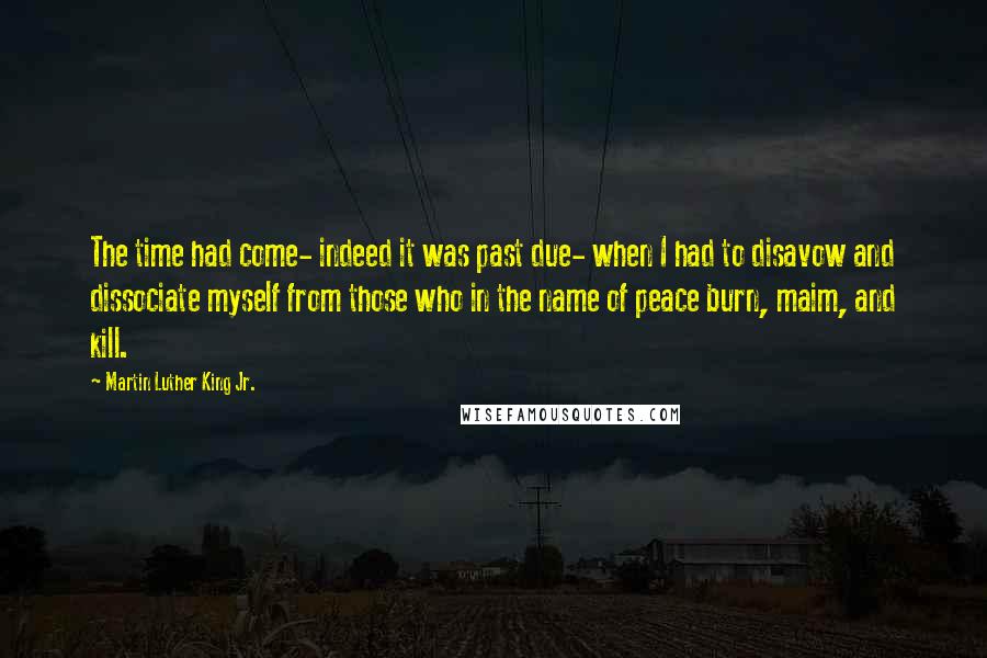 Martin Luther King Jr. Quotes: The time had come- indeed it was past due- when I had to disavow and dissociate myself from those who in the name of peace burn, maim, and kill.