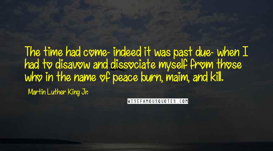 Martin Luther King Jr. Quotes: The time had come- indeed it was past due- when I had to disavow and dissociate myself from those who in the name of peace burn, maim, and kill.