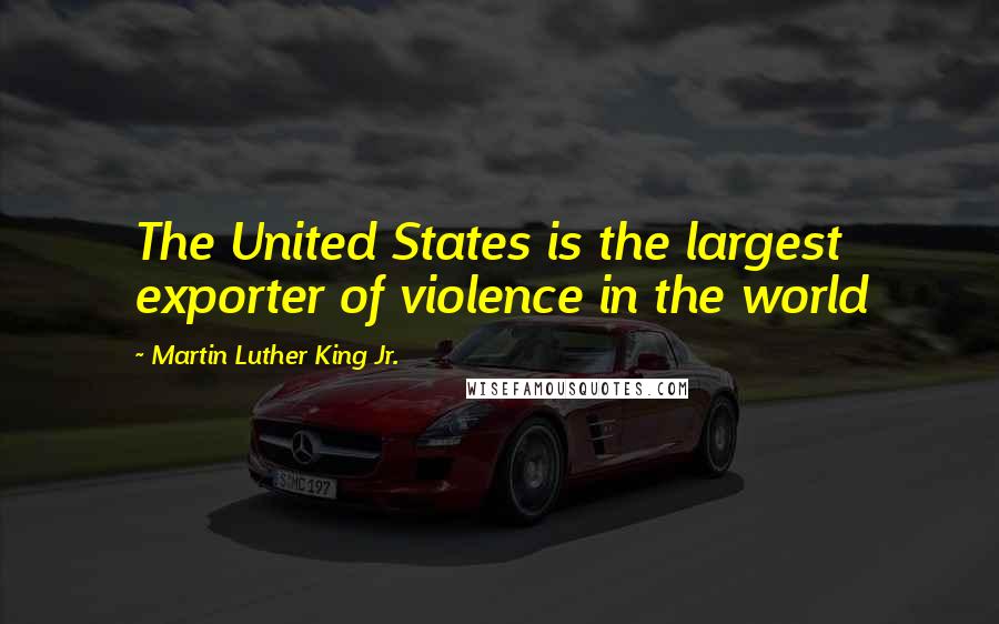 Martin Luther King Jr. Quotes: The United States is the largest exporter of violence in the world