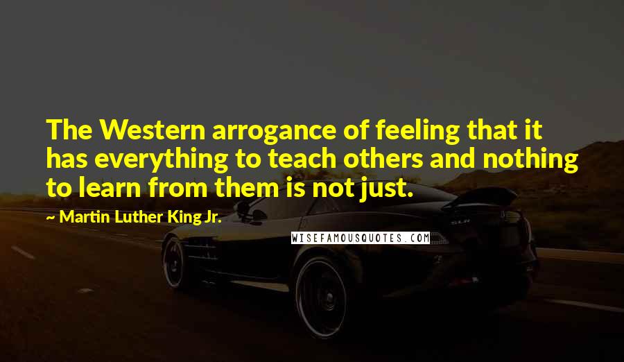 Martin Luther King Jr. Quotes: The Western arrogance of feeling that it has everything to teach others and nothing to learn from them is not just.