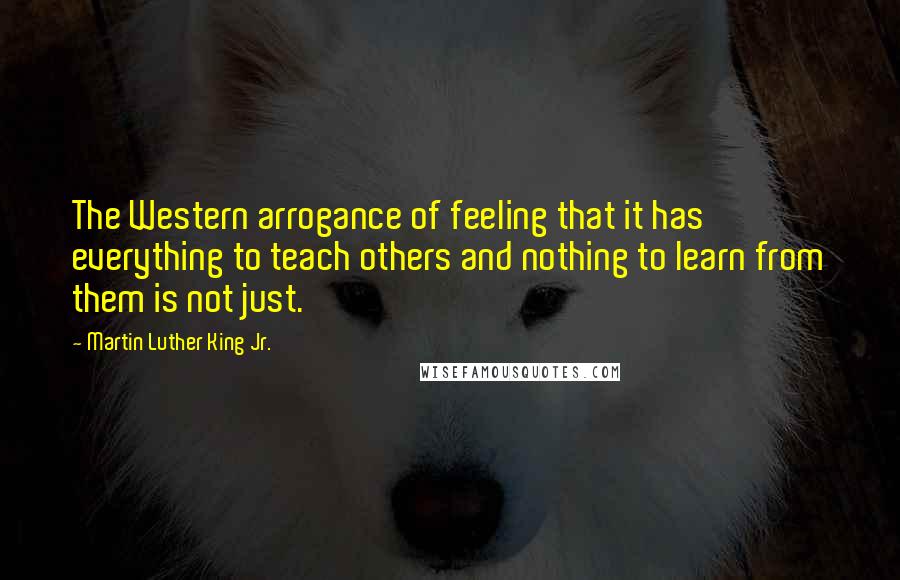 Martin Luther King Jr. Quotes: The Western arrogance of feeling that it has everything to teach others and nothing to learn from them is not just.