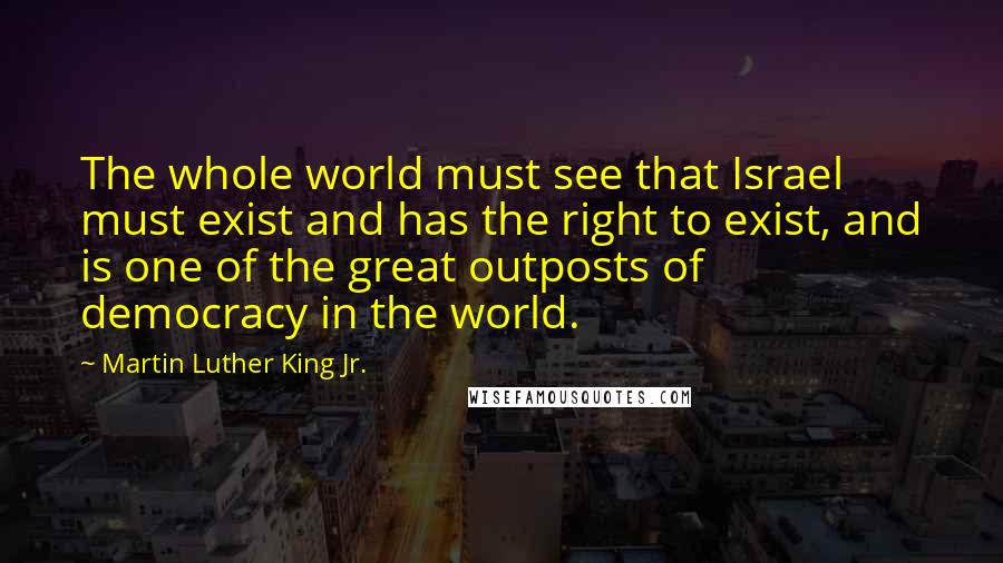 Martin Luther King Jr. Quotes: The whole world must see that Israel must exist and has the right to exist, and is one of the great outposts of democracy in the world.