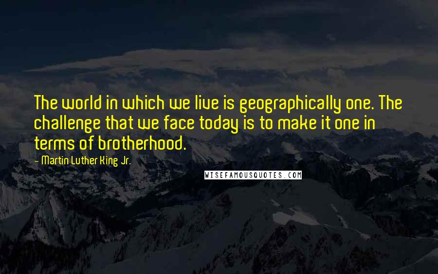 Martin Luther King Jr. Quotes: The world in which we live is geographically one. The challenge that we face today is to make it one in terms of brotherhood.