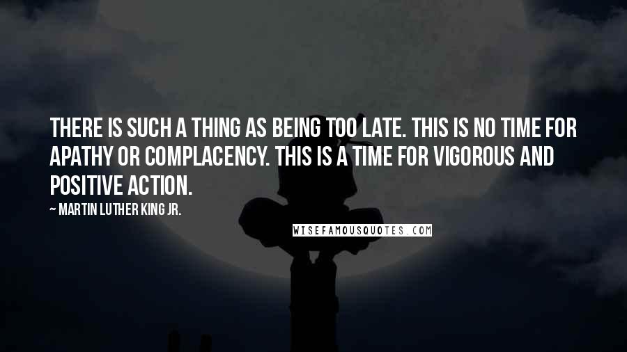 Martin Luther King Jr. Quotes: There is such a thing as being too late. This is no time for apathy or complacency. This is a time for vigorous and positive action.