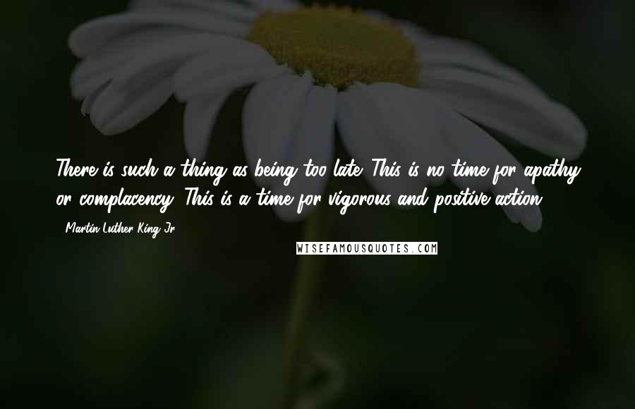 Martin Luther King Jr. Quotes: There is such a thing as being too late. This is no time for apathy or complacency. This is a time for vigorous and positive action.