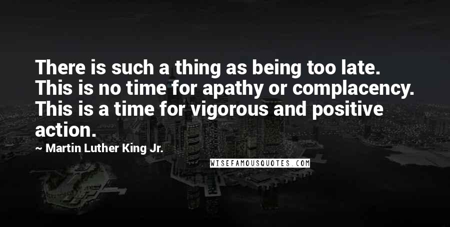 Martin Luther King Jr. Quotes: There is such a thing as being too late. This is no time for apathy or complacency. This is a time for vigorous and positive action.