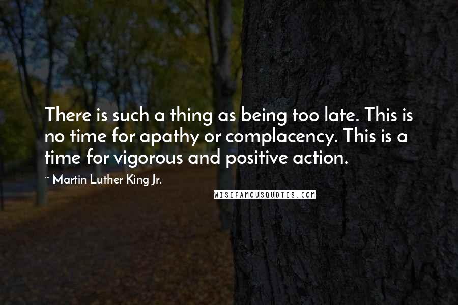 Martin Luther King Jr. Quotes: There is such a thing as being too late. This is no time for apathy or complacency. This is a time for vigorous and positive action.