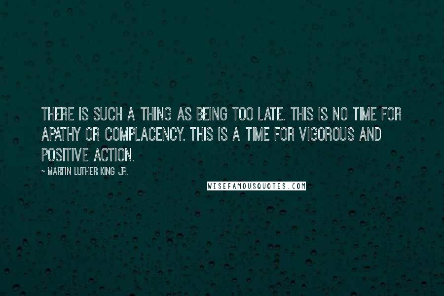 Martin Luther King Jr. Quotes: There is such a thing as being too late. This is no time for apathy or complacency. This is a time for vigorous and positive action.