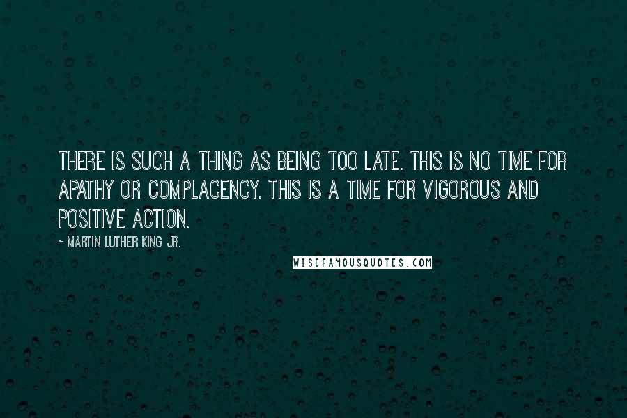 Martin Luther King Jr. Quotes: There is such a thing as being too late. This is no time for apathy or complacency. This is a time for vigorous and positive action.