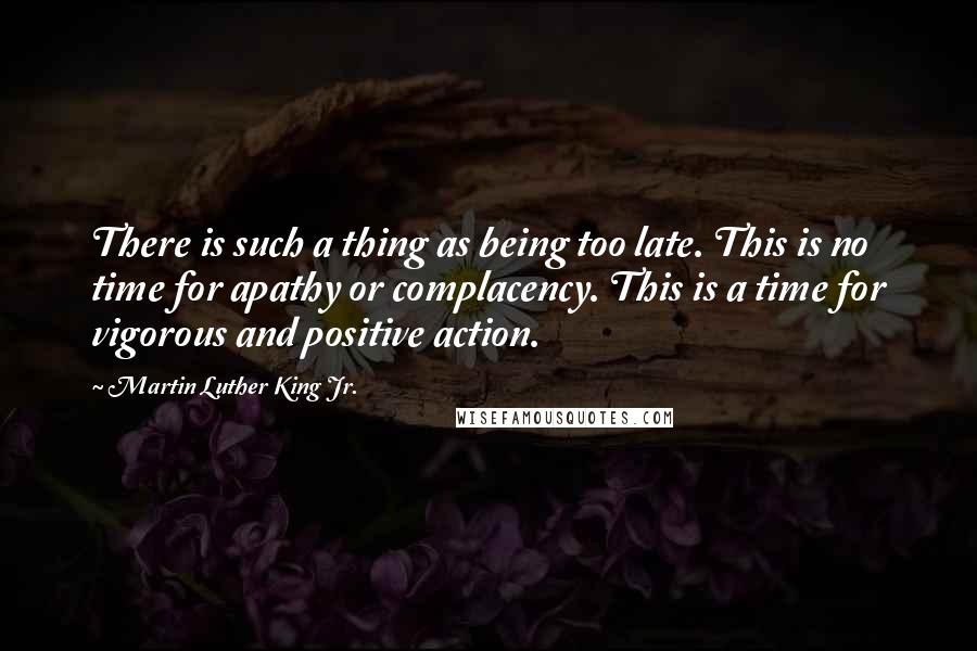 Martin Luther King Jr. Quotes: There is such a thing as being too late. This is no time for apathy or complacency. This is a time for vigorous and positive action.