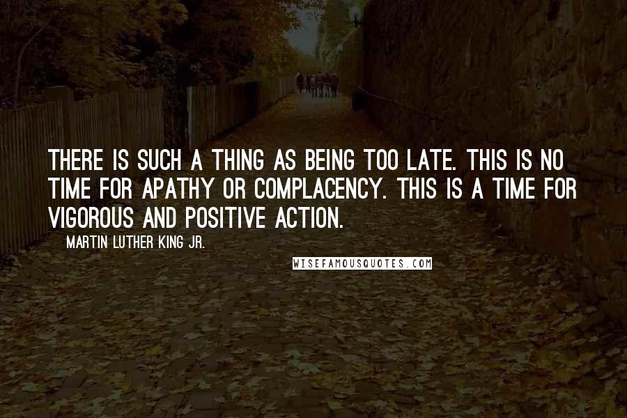 Martin Luther King Jr. Quotes: There is such a thing as being too late. This is no time for apathy or complacency. This is a time for vigorous and positive action.