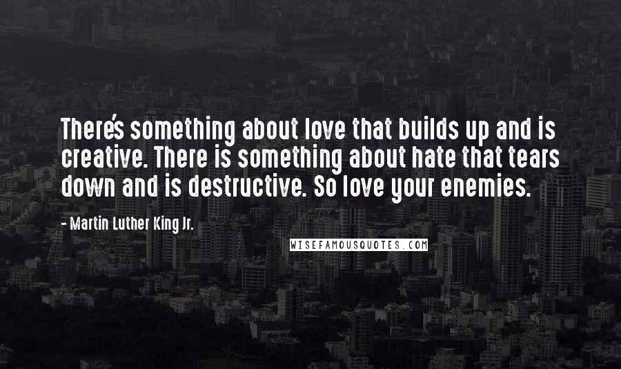Martin Luther King Jr. Quotes: There's something about love that builds up and is creative. There is something about hate that tears down and is destructive. So love your enemies.