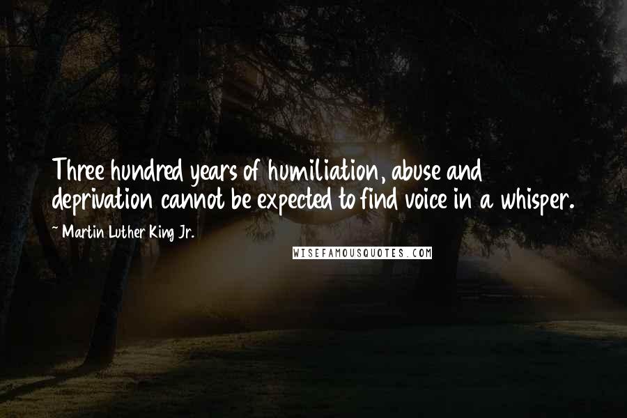 Martin Luther King Jr. Quotes: Three hundred years of humiliation, abuse and deprivation cannot be expected to find voice in a whisper.