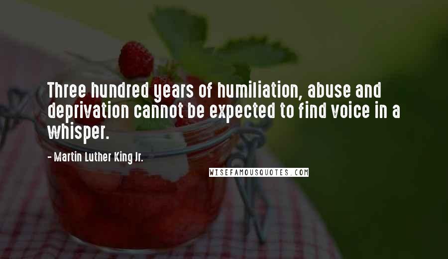 Martin Luther King Jr. Quotes: Three hundred years of humiliation, abuse and deprivation cannot be expected to find voice in a whisper.