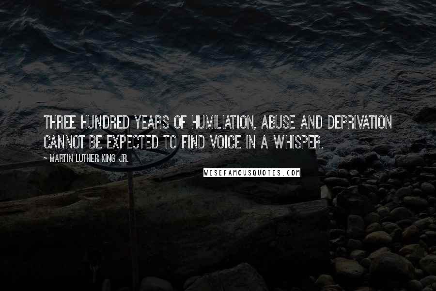 Martin Luther King Jr. Quotes: Three hundred years of humiliation, abuse and deprivation cannot be expected to find voice in a whisper.