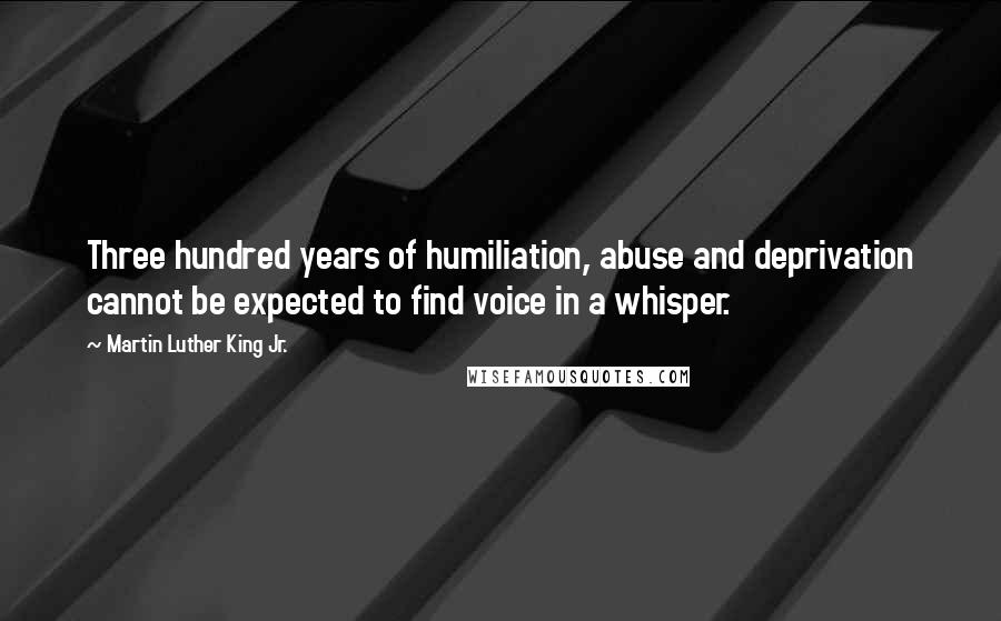 Martin Luther King Jr. Quotes: Three hundred years of humiliation, abuse and deprivation cannot be expected to find voice in a whisper.
