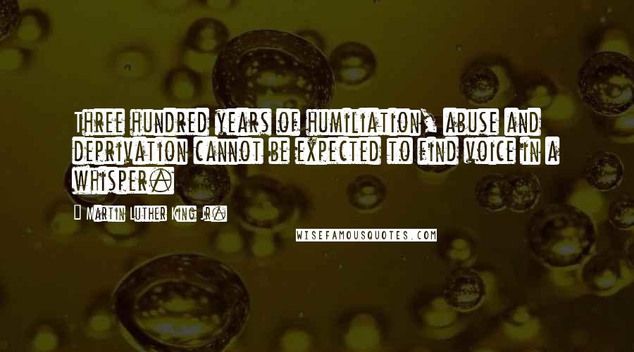 Martin Luther King Jr. Quotes: Three hundred years of humiliation, abuse and deprivation cannot be expected to find voice in a whisper.