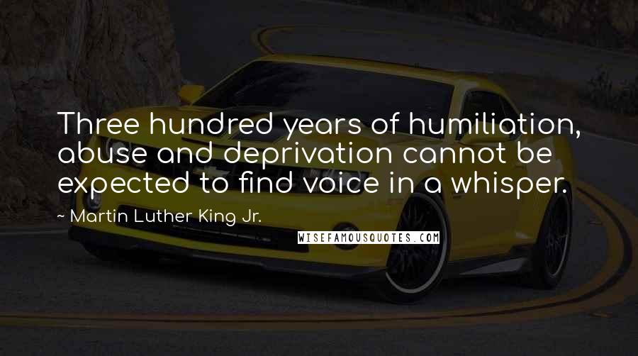 Martin Luther King Jr. Quotes: Three hundred years of humiliation, abuse and deprivation cannot be expected to find voice in a whisper.
