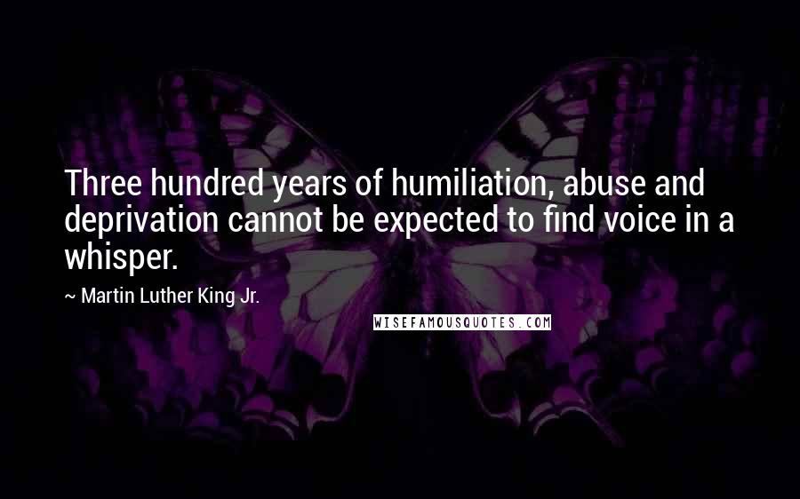 Martin Luther King Jr. Quotes: Three hundred years of humiliation, abuse and deprivation cannot be expected to find voice in a whisper.