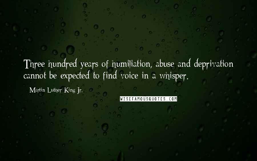 Martin Luther King Jr. Quotes: Three hundred years of humiliation, abuse and deprivation cannot be expected to find voice in a whisper.