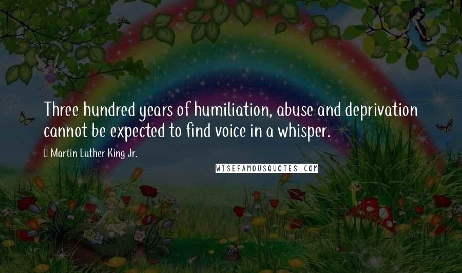 Martin Luther King Jr. Quotes: Three hundred years of humiliation, abuse and deprivation cannot be expected to find voice in a whisper.