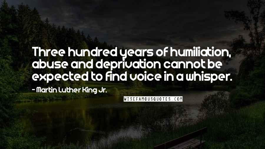 Martin Luther King Jr. Quotes: Three hundred years of humiliation, abuse and deprivation cannot be expected to find voice in a whisper.