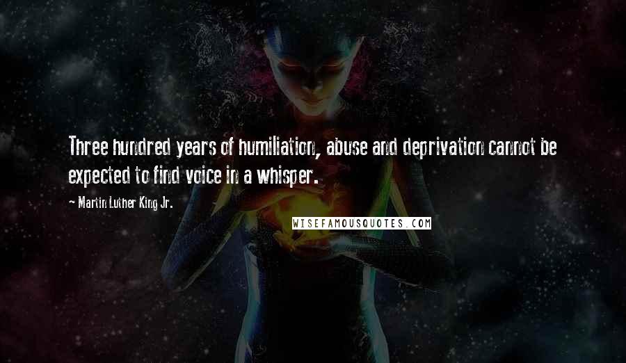 Martin Luther King Jr. Quotes: Three hundred years of humiliation, abuse and deprivation cannot be expected to find voice in a whisper.