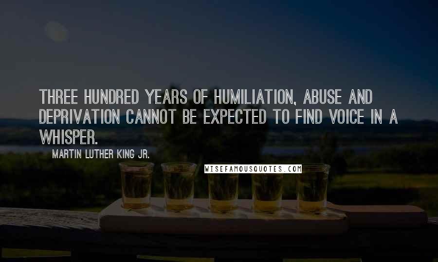Martin Luther King Jr. Quotes: Three hundred years of humiliation, abuse and deprivation cannot be expected to find voice in a whisper.