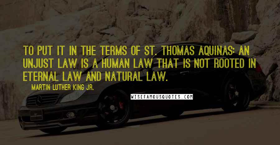 Martin Luther King Jr. Quotes: To put it in the terms of St. Thomas Aquinas: An unjust law is a human law that is not rooted in eternal law and natural law.