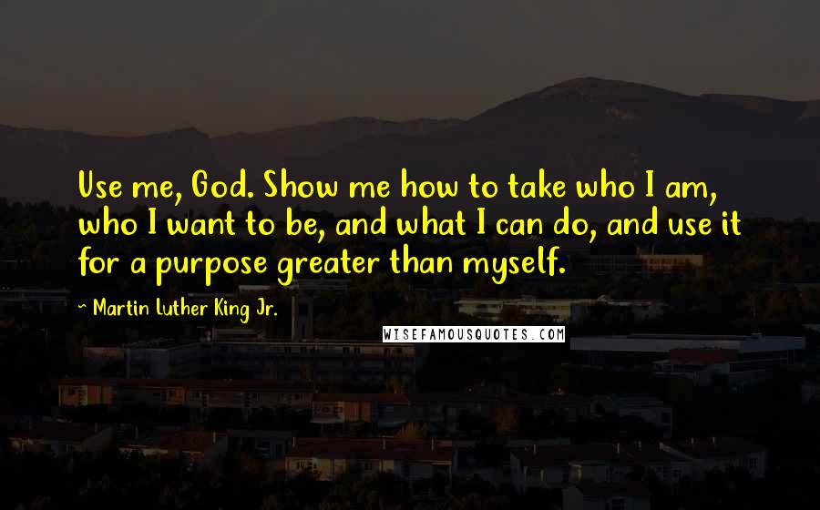 Martin Luther King Jr. Quotes: Use me, God. Show me how to take who I am, who I want to be, and what I can do, and use it for a purpose greater than myself.