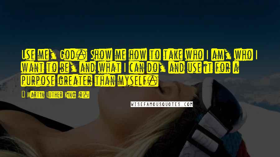 Martin Luther King Jr. Quotes: Use me, God. Show me how to take who I am, who I want to be, and what I can do, and use it for a purpose greater than myself.