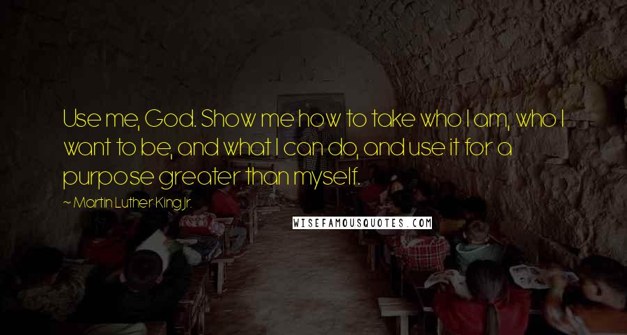 Martin Luther King Jr. Quotes: Use me, God. Show me how to take who I am, who I want to be, and what I can do, and use it for a purpose greater than myself.