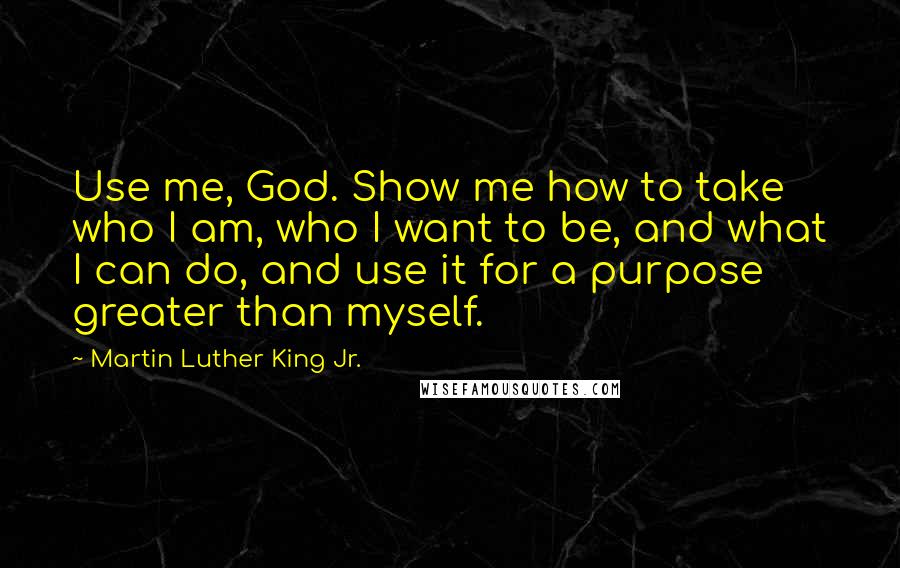 Martin Luther King Jr. Quotes: Use me, God. Show me how to take who I am, who I want to be, and what I can do, and use it for a purpose greater than myself.