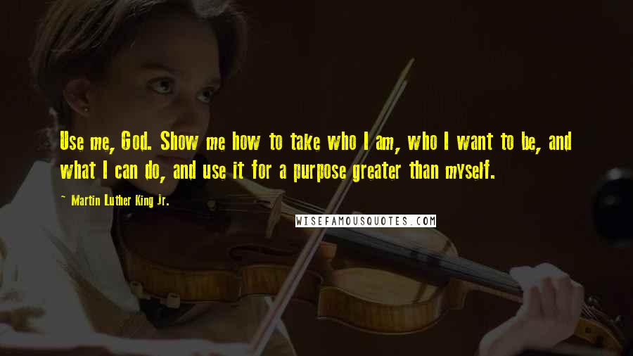 Martin Luther King Jr. Quotes: Use me, God. Show me how to take who I am, who I want to be, and what I can do, and use it for a purpose greater than myself.