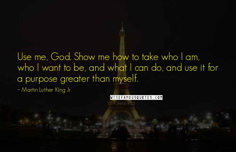 Martin Luther King Jr. Quotes: Use me, God. Show me how to take who I am, who I want to be, and what I can do, and use it for a purpose greater than myself.