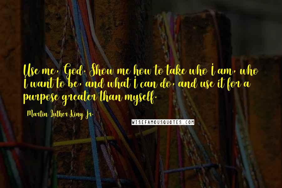 Martin Luther King Jr. Quotes: Use me, God. Show me how to take who I am, who I want to be, and what I can do, and use it for a purpose greater than myself.