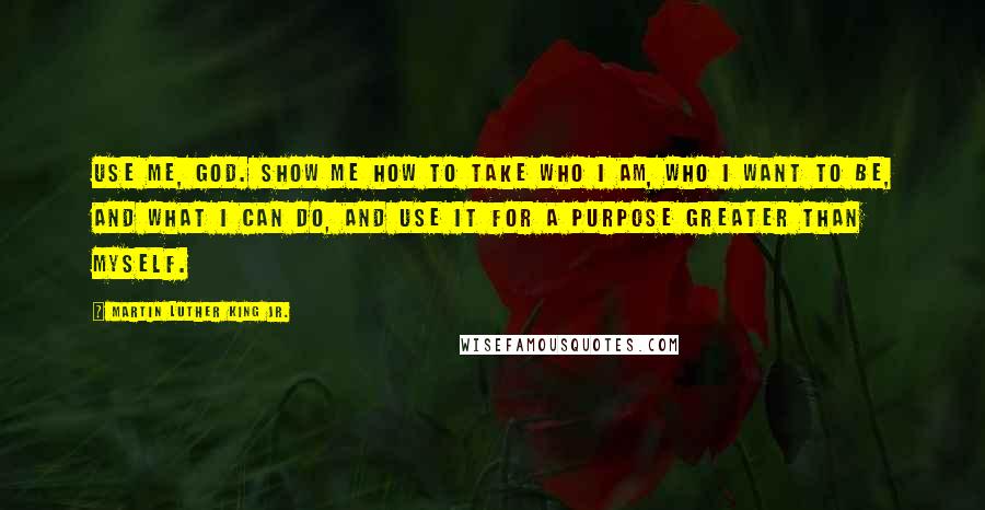 Martin Luther King Jr. Quotes: Use me, God. Show me how to take who I am, who I want to be, and what I can do, and use it for a purpose greater than myself.