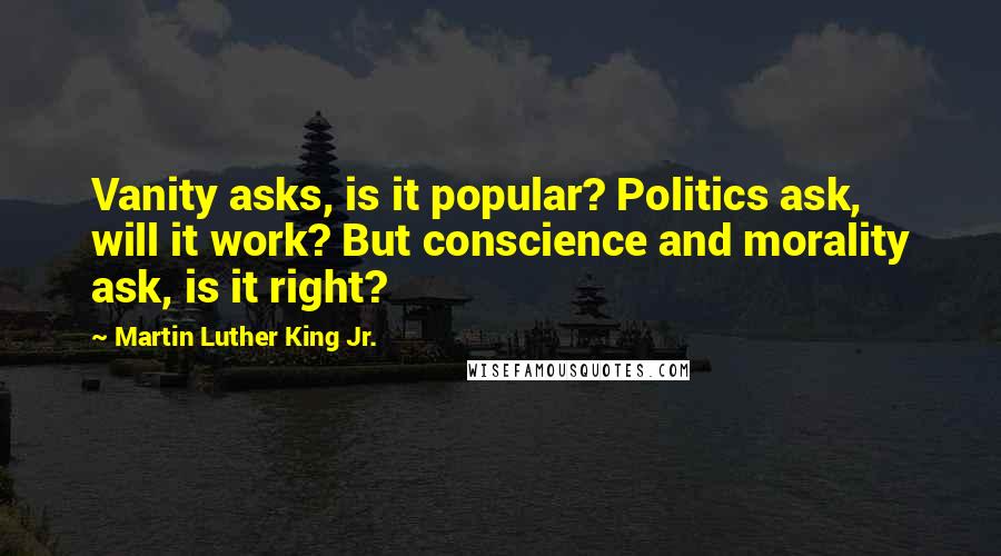 Martin Luther King Jr. Quotes: Vanity asks, is it popular? Politics ask, will it work? But conscience and morality ask, is it right?