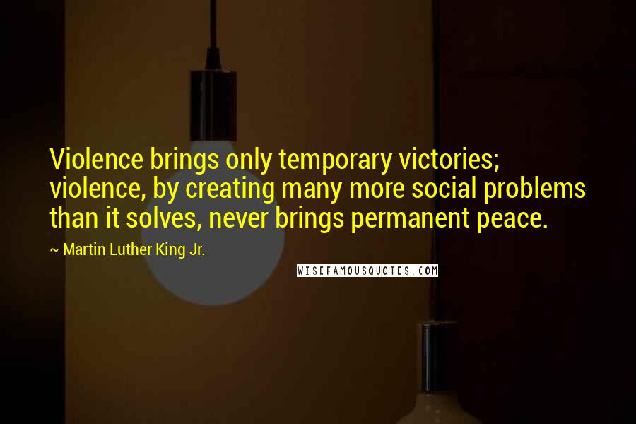 Martin Luther King Jr. Quotes: Violence brings only temporary victories; violence, by creating many more social problems than it solves, never brings permanent peace.