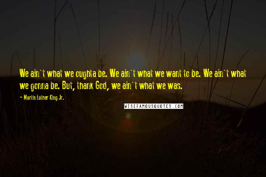 Martin Luther King Jr. Quotes: We ain't what we oughta be. We ain't what we want to be. We ain't what we gonna be. But, thank God, we ain't what we was.