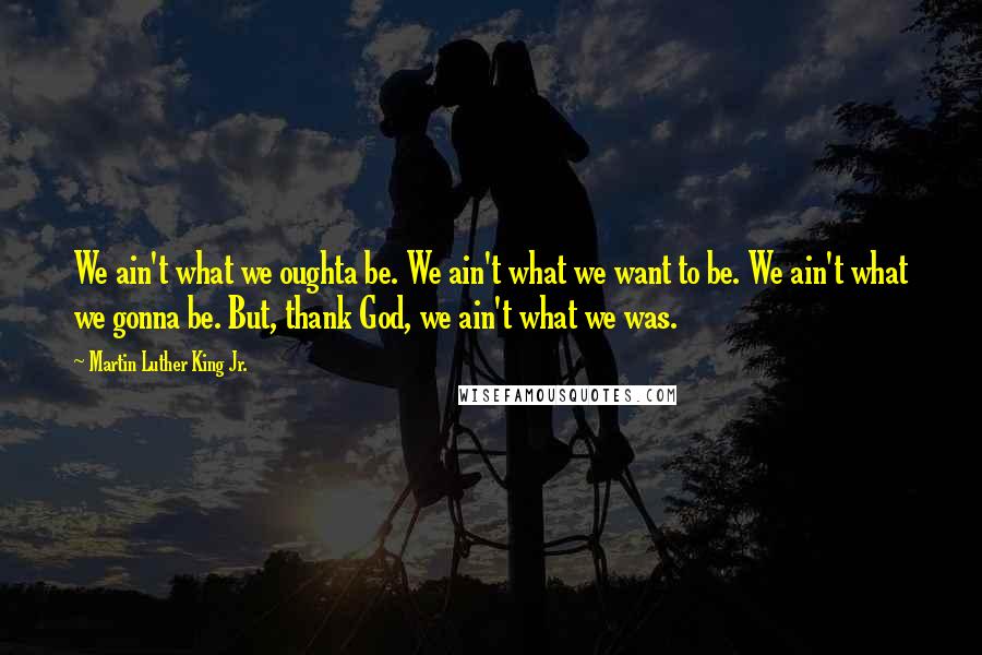 Martin Luther King Jr. Quotes: We ain't what we oughta be. We ain't what we want to be. We ain't what we gonna be. But, thank God, we ain't what we was.