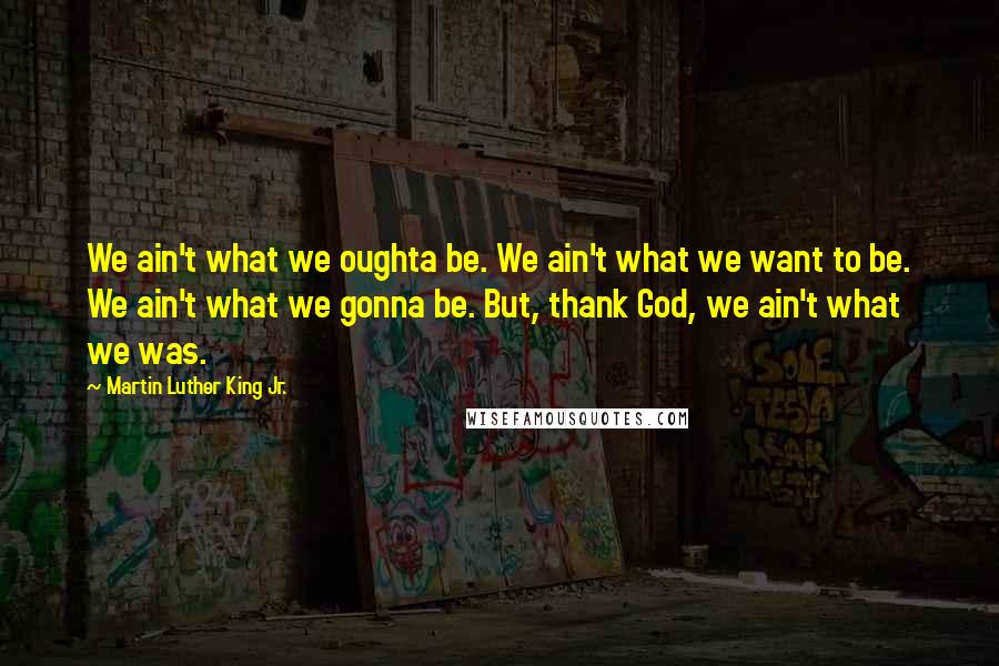 Martin Luther King Jr. Quotes: We ain't what we oughta be. We ain't what we want to be. We ain't what we gonna be. But, thank God, we ain't what we was.