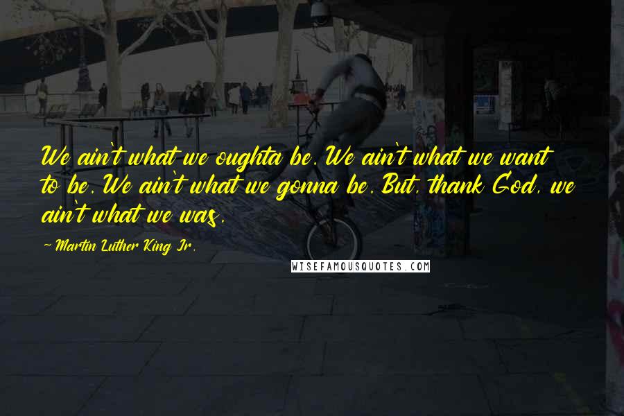 Martin Luther King Jr. Quotes: We ain't what we oughta be. We ain't what we want to be. We ain't what we gonna be. But, thank God, we ain't what we was.