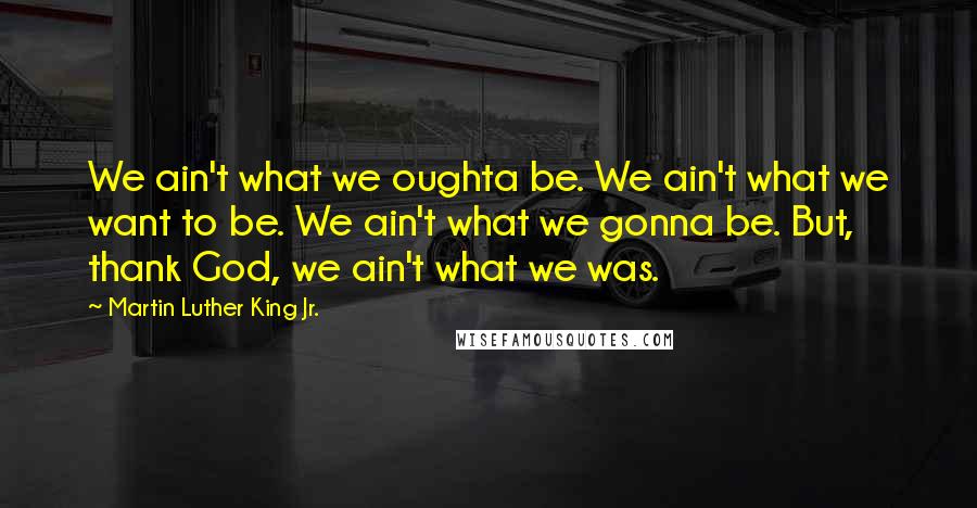 Martin Luther King Jr. Quotes: We ain't what we oughta be. We ain't what we want to be. We ain't what we gonna be. But, thank God, we ain't what we was.