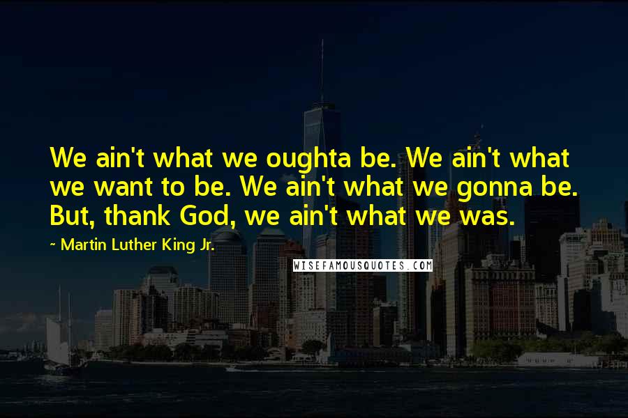 Martin Luther King Jr. Quotes: We ain't what we oughta be. We ain't what we want to be. We ain't what we gonna be. But, thank God, we ain't what we was.