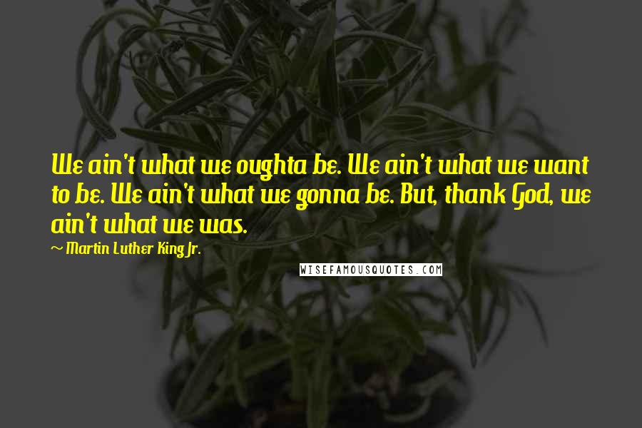 Martin Luther King Jr. Quotes: We ain't what we oughta be. We ain't what we want to be. We ain't what we gonna be. But, thank God, we ain't what we was.