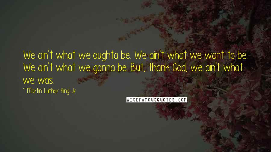 Martin Luther King Jr. Quotes: We ain't what we oughta be. We ain't what we want to be. We ain't what we gonna be. But, thank God, we ain't what we was.