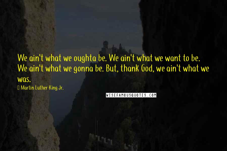 Martin Luther King Jr. Quotes: We ain't what we oughta be. We ain't what we want to be. We ain't what we gonna be. But, thank God, we ain't what we was.